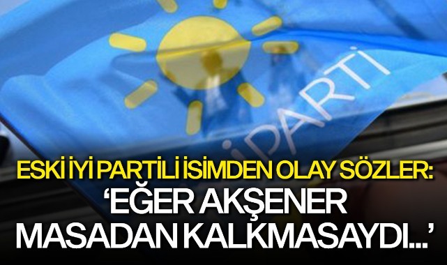 Eski İYİ Partili isimden olay sözler: 'Akşener masadan kalmasaydı...'