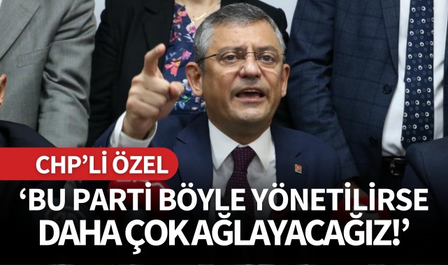 CHP'li Özel: 'Bu parti böyle yönetilirse daha çok ağlayacağız'