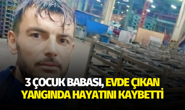 3 çocuk babası, evde çıkan yangında hayatını kaybetti