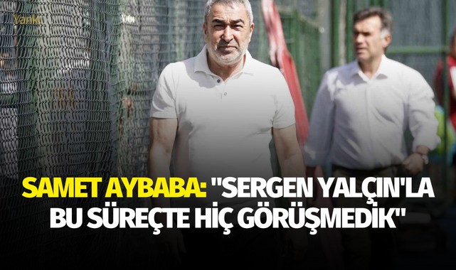 Samet Aybaba: "Sergen Yalçın'la bu süreçte hiç görüşmedik"