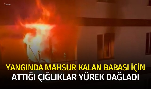Yangında mahsur kalan babası için attığı çığlıklar yürek dağladı