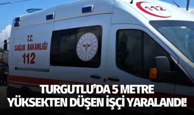 Turgutlu’da 5 metre yüksekten düşen işçi yaralandı!