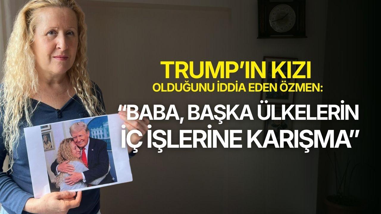 Trump'ın kızı olduğunu iddia eden Özmen: "Baba, başka ülkelerin iç işlerine karışma"