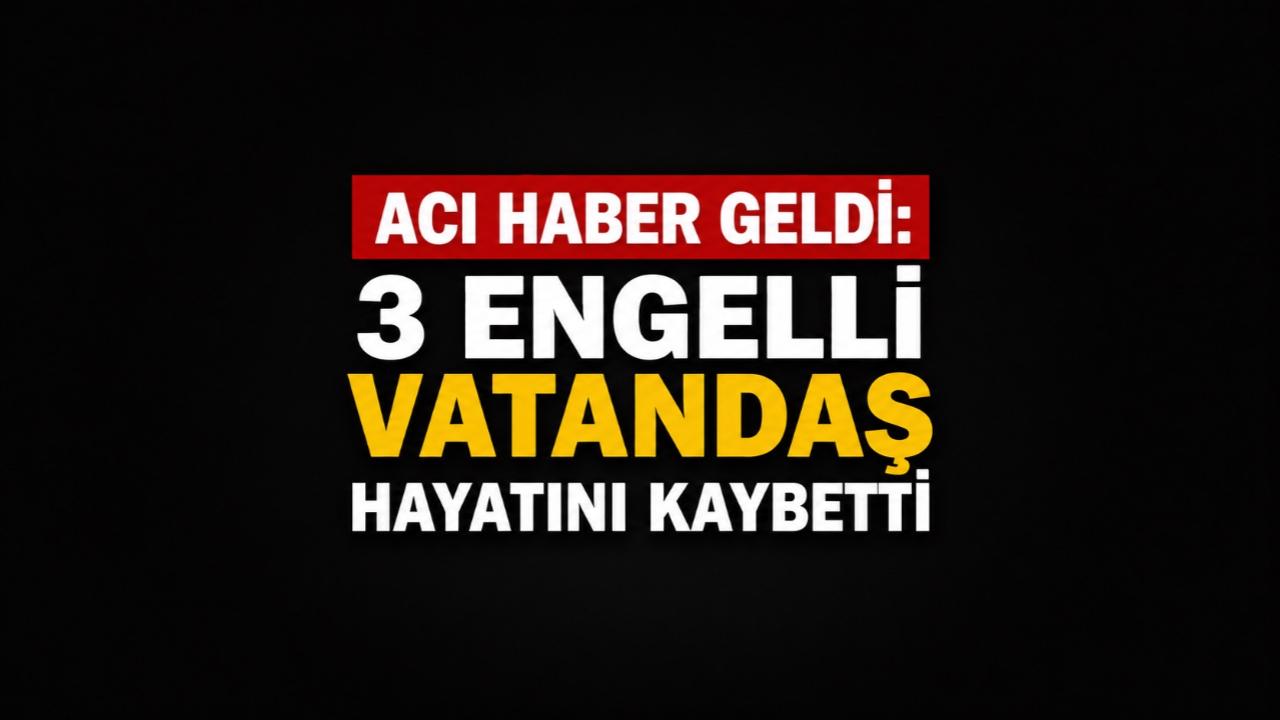 Acı haber Geldi: 3 Engelli Vatandaş Hayatını Kaybetti